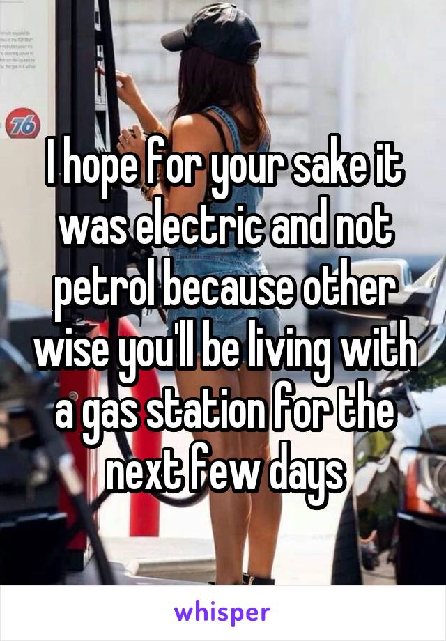 I hope for your sake it was electric and not petrol because other wise you'll be living with a gas station for the next few days