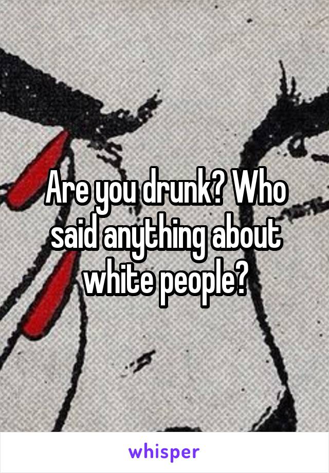 Are you drunk? Who said anything about white people?