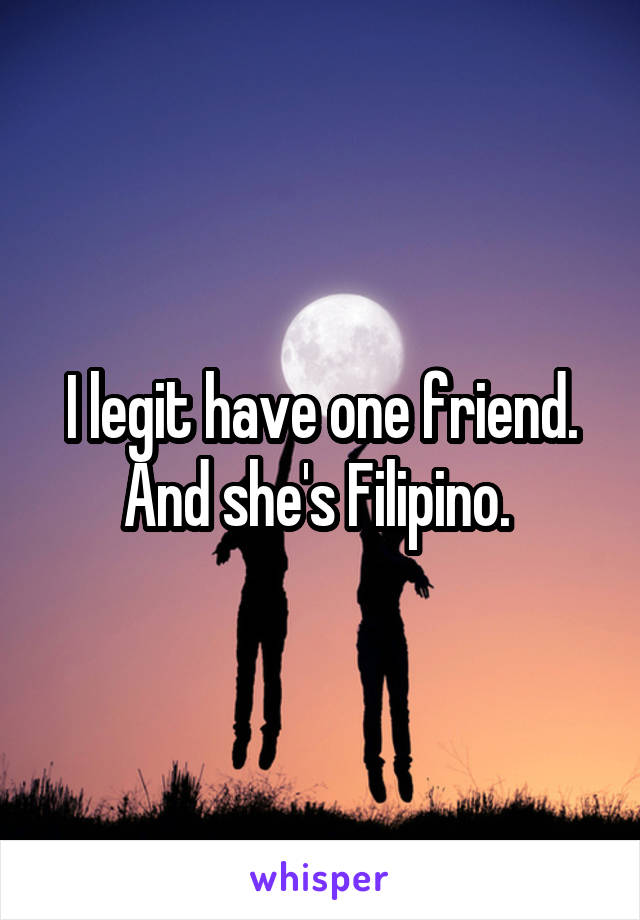 I legit have one friend. And she's Filipino. 