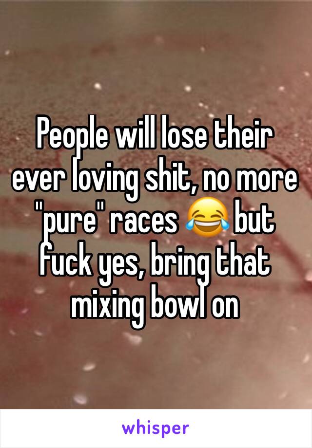 People will lose their ever loving shit, no more "pure" races 😂 but fuck yes, bring that mixing bowl on