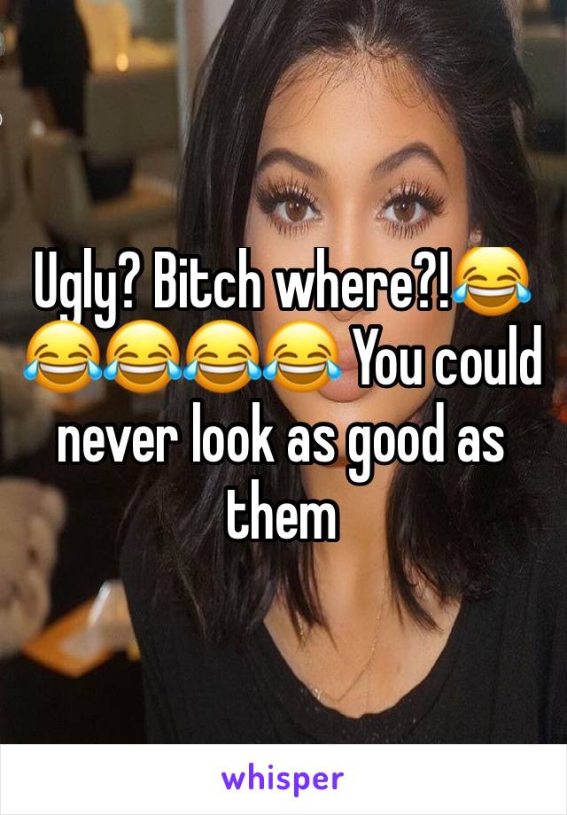 Ugly? Bitch where?!😂😂😂😂😂 You could never look as good as them 