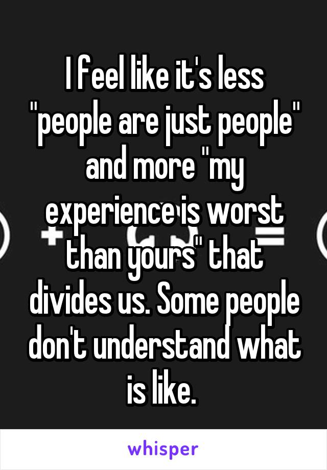 I feel like it's less "people are just people" and more "my experience is worst than yours" that divides us. Some people don't understand what is like. 