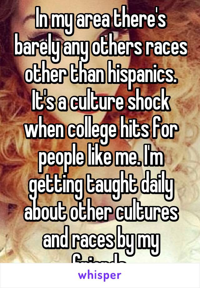 In my area there's barely any others races other than hispanics. It's a culture shock when college hits for people like me. I'm getting taught daily about other cultures and races by my friends.