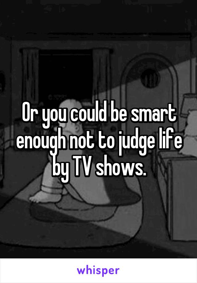 Or you could be smart enough not to judge life by TV shows.