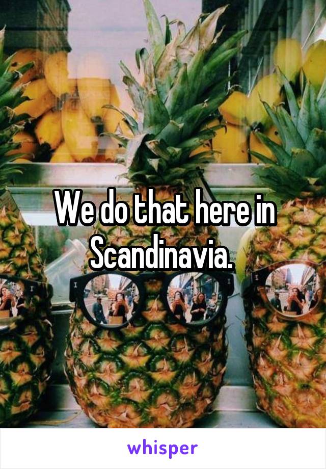 We do that here in Scandinavia. 