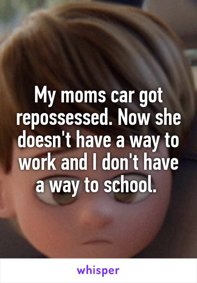 My moms car got repossessed. Now she doesn't have a way to work and I don't have a way to school. 