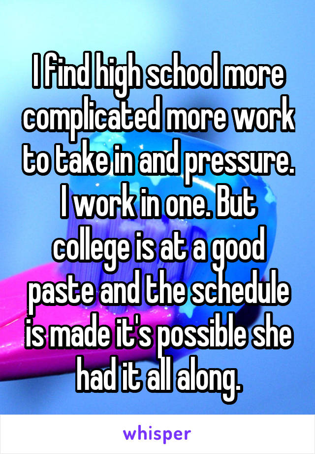 I find high school more complicated more work to take in and pressure. I work in one. But college is at a good paste and the schedule is made it's possible she had it all along.