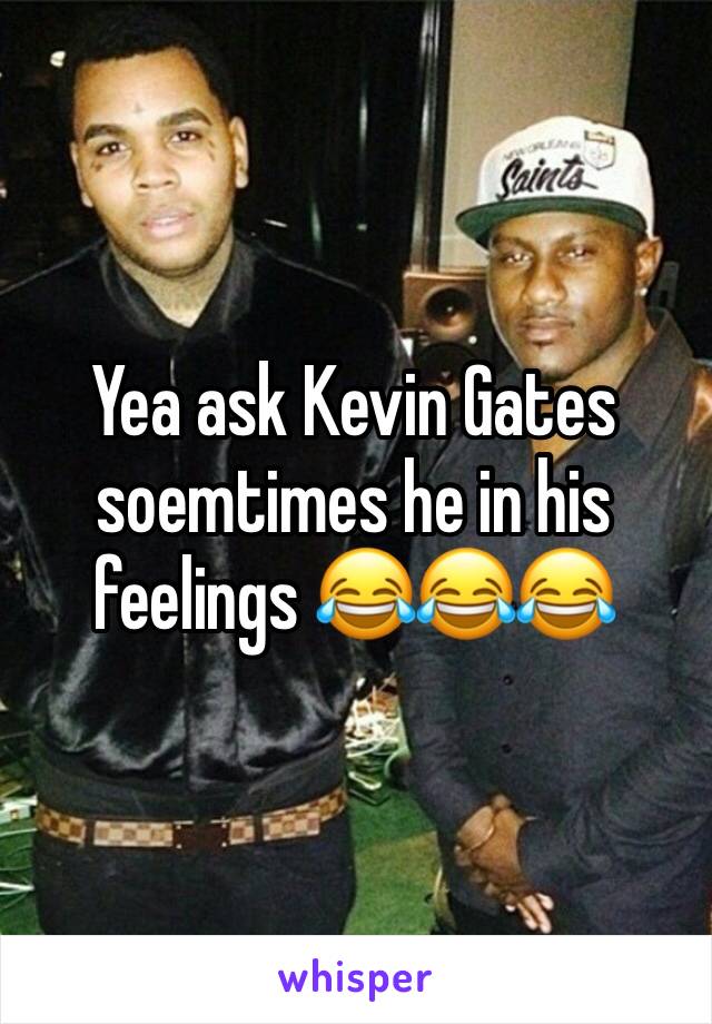 Yea ask Kevin Gates soemtimes he in his feelings 😂😂😂