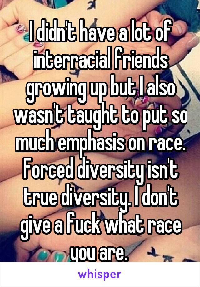 I didn't have a lot of interracial friends growing up but I also wasn't taught to put so much emphasis on race. Forced diversity isn't true diversity. I don't give a fuck what race you are. 