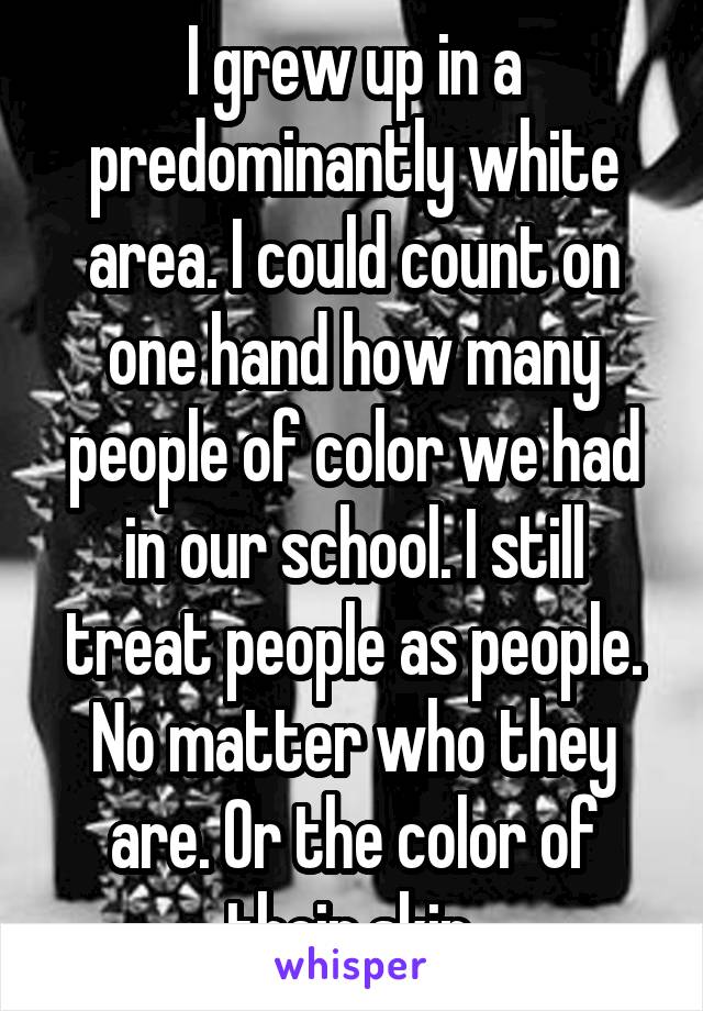 I grew up in a predominantly white area. I could count on one hand how many people of color we had in our school. I still treat people as people. No matter who they are. Or the color of their skin.