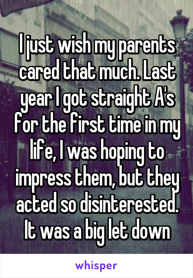 I just wish my parents cared that much. Last year I got straight A's for the first time in my life, I was hoping to impress them, but they acted so disinterested. It was a big let down