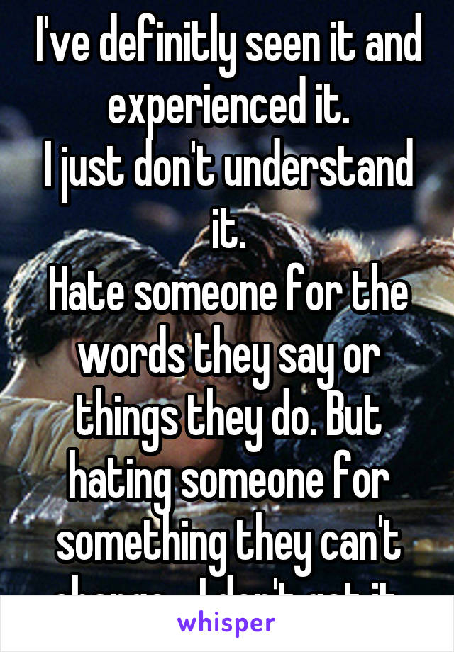 I've definitly seen it and experienced it.
I just don't understand it.
Hate someone for the words they say or things they do. But hating someone for something they can't change... I don't get it.