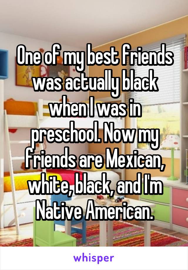 One of my best friends was actually black when I was in preschool. Now my friends are Mexican, white, black, and I'm Native American.