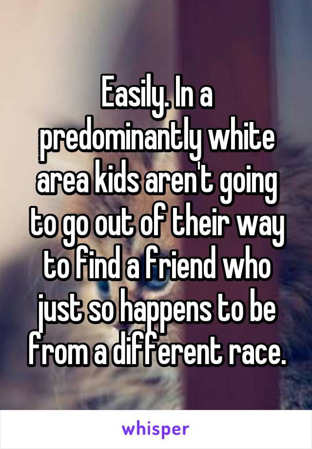 Easily. In a predominantly white area kids aren't going to go out of their way to find a friend who just so happens to be from a different race.