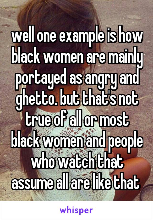 well one example is how black women are mainly portayed as angry and ghetto. but that's not true of all or most black women and people who watch that assume all are like that 