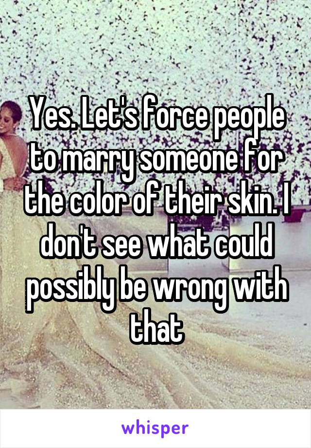 Yes. Let's force people to marry someone for the color of their skin. I don't see what could possibly be wrong with that