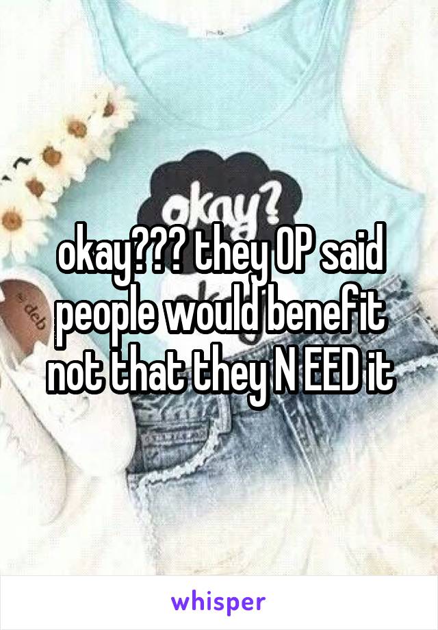 okay??? they OP said people would benefit not that they N EED it