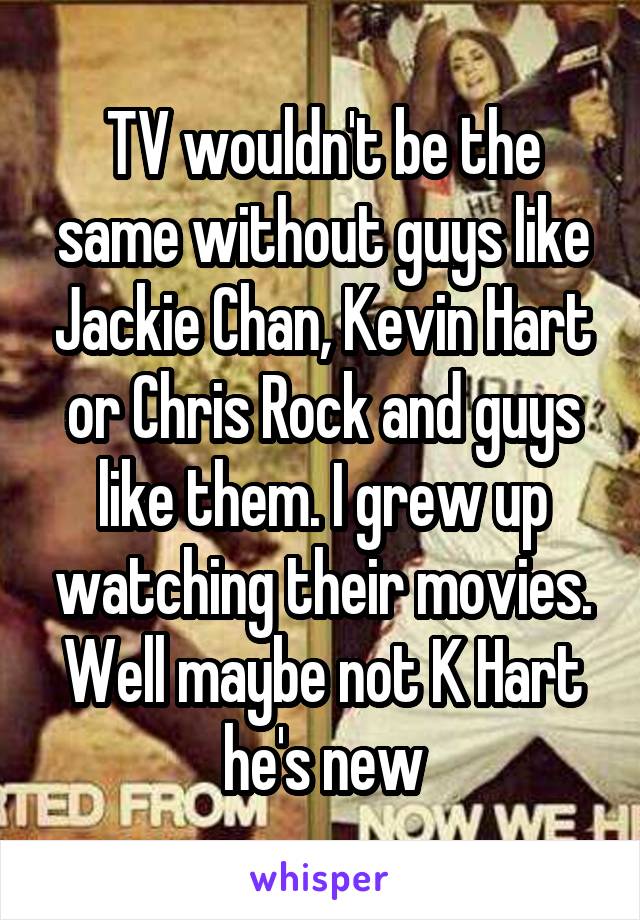 TV wouldn't be the same without guys like Jackie Chan, Kevin Hart or Chris Rock and guys like them. I grew up watching their movies. Well maybe not K Hart he's new