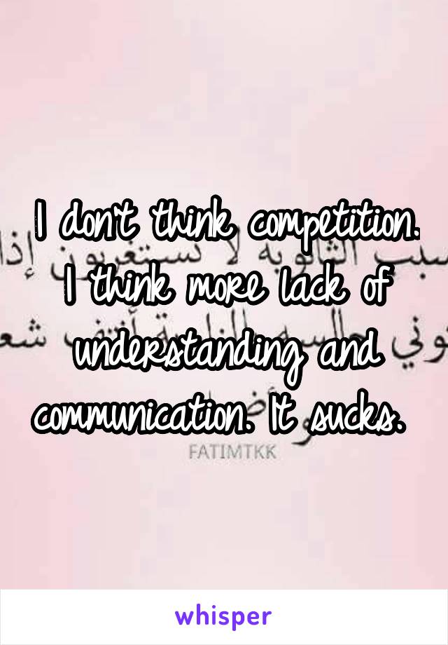 I don't think competition. I think more lack of understanding and communication. It sucks. 