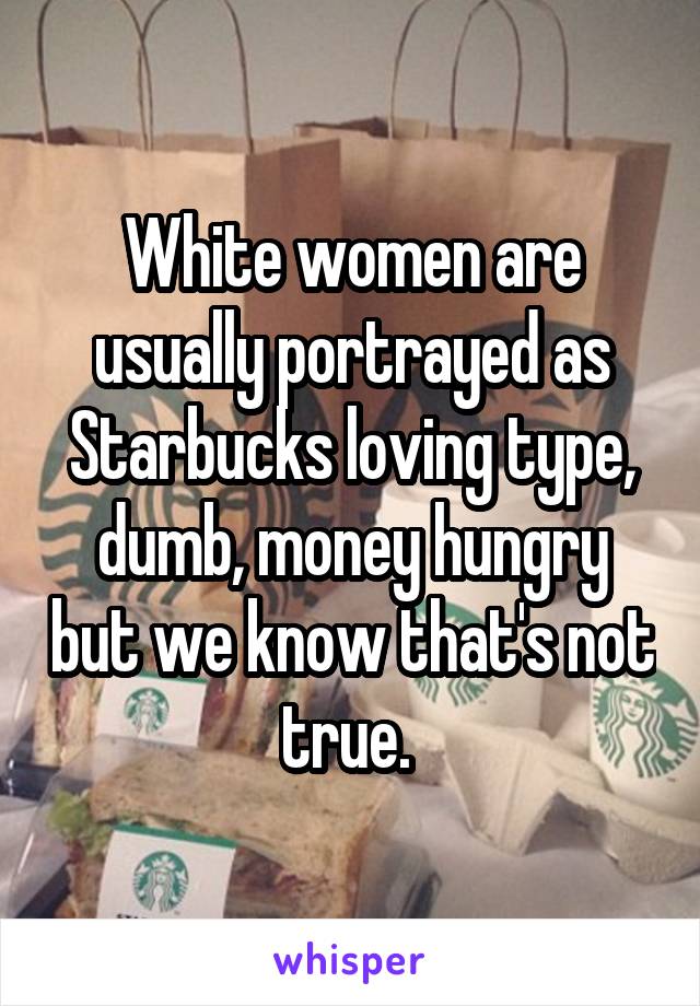 White women are usually portrayed as Starbucks loving type, dumb, money hungry but we know that's not true. 