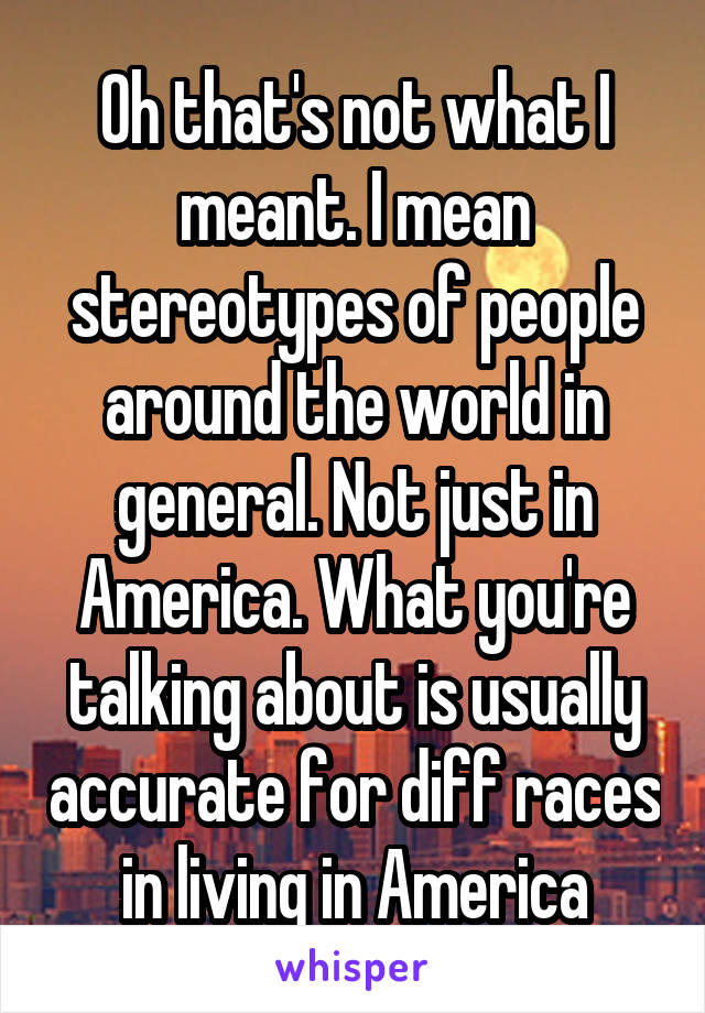 Oh that's not what I meant. I mean stereotypes of people around the world in general. Not just in America. What you're talking about is usually accurate for diff races in living in America