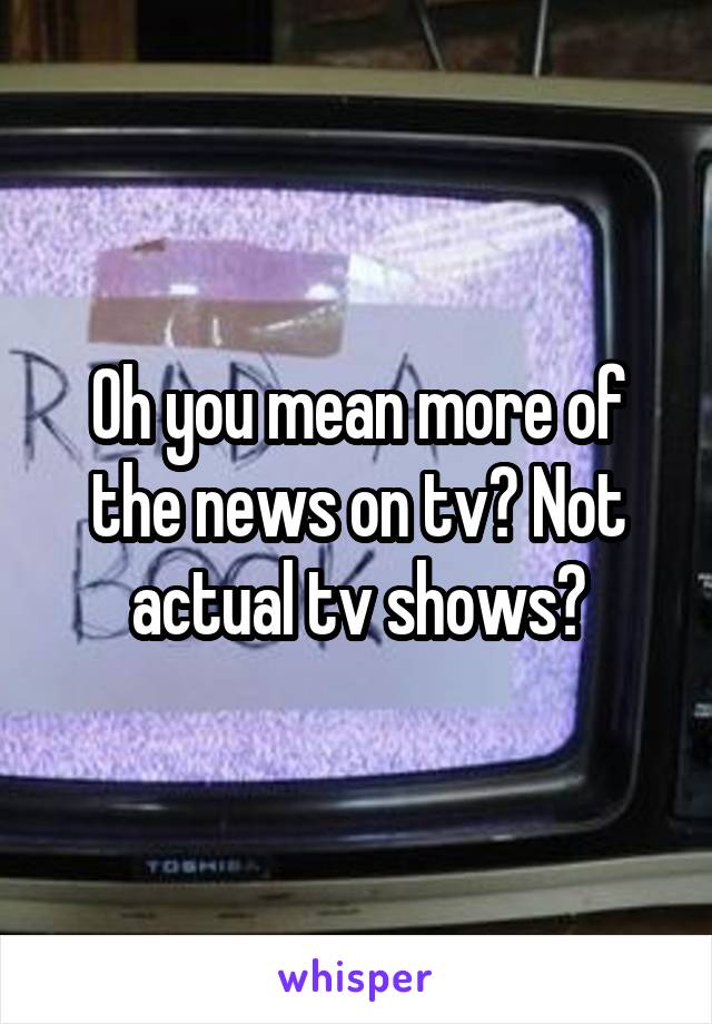 Oh you mean more of the news on tv? Not actual tv shows?