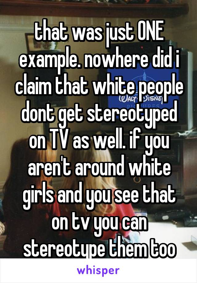 that was just ONE example. nowhere did i claim that white people dont get stereotyped on TV as well. if you aren't around white girls and you see that on tv you can stereotype them too