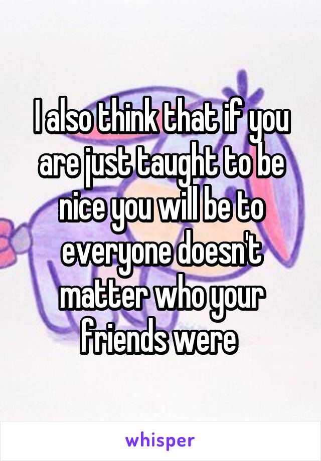 I also think that if you are just taught to be nice you will be to everyone doesn't matter who your friends were 