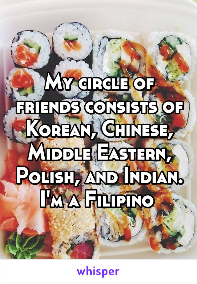 My circle of friends consists of Korean, Chinese, Middle Eastern, Polish, and Indian.
I'm a Filipino 