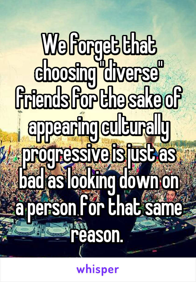 We forget that choosing "diverse" friends for the sake of appearing culturally progressive is just as bad as looking down on a person for that same reason. 