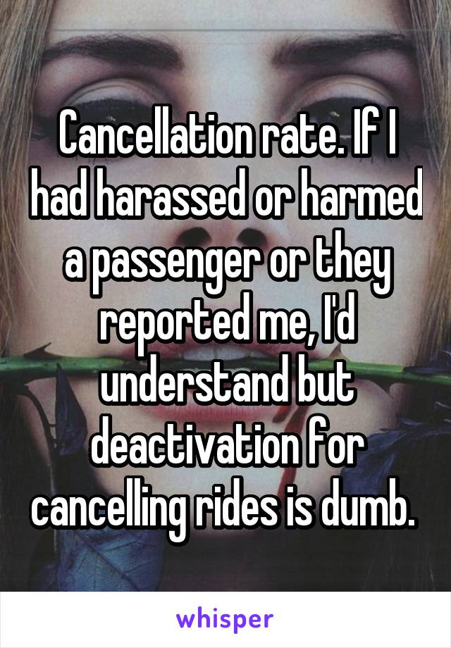 Cancellation rate. If I had harassed or harmed a passenger or they reported me, I'd understand but deactivation for cancelling rides is dumb. 