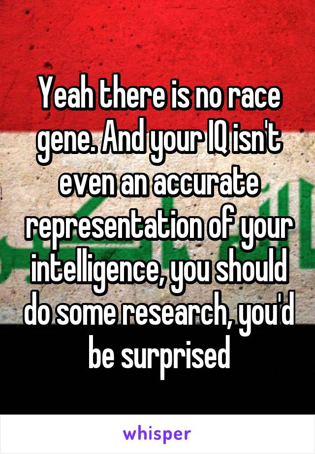 Yeah there is no race gene. And your IQ isn't even an accurate representation of your intelligence, you should do some research, you'd be surprised