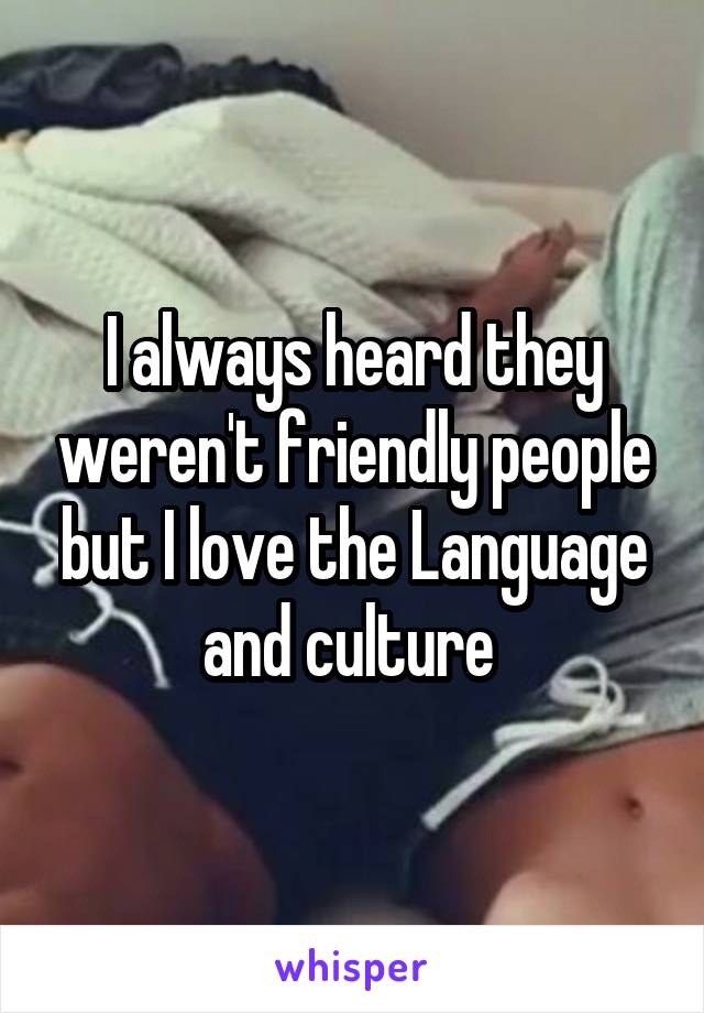 I always heard they weren't friendly people but I love the Language and culture 