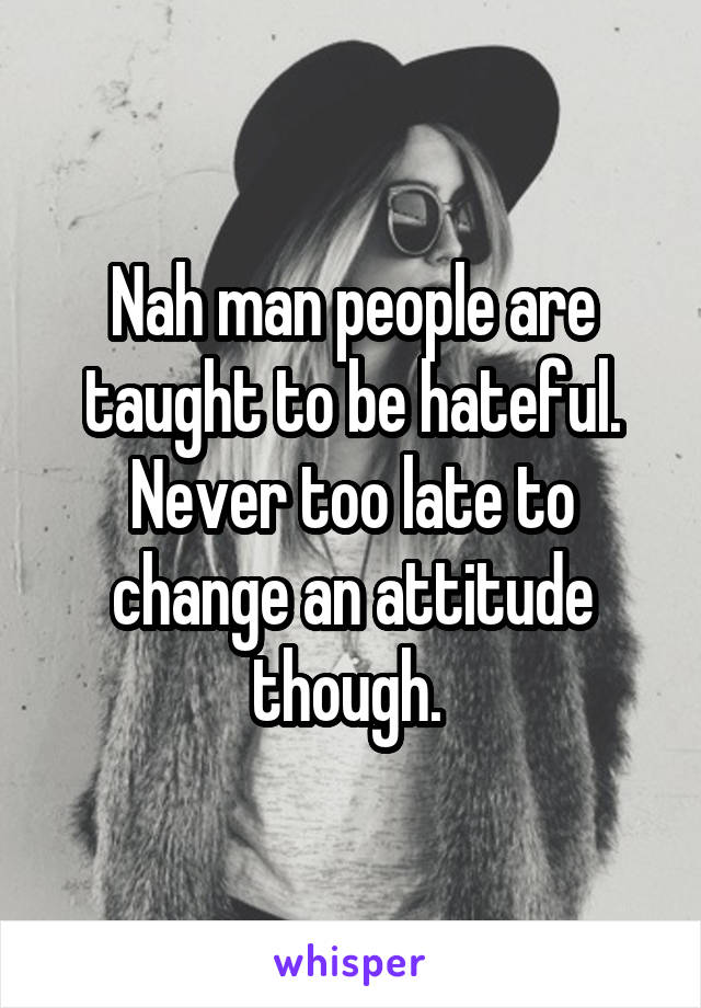 Nah man people are taught to be hateful. Never too late to change an attitude though. 