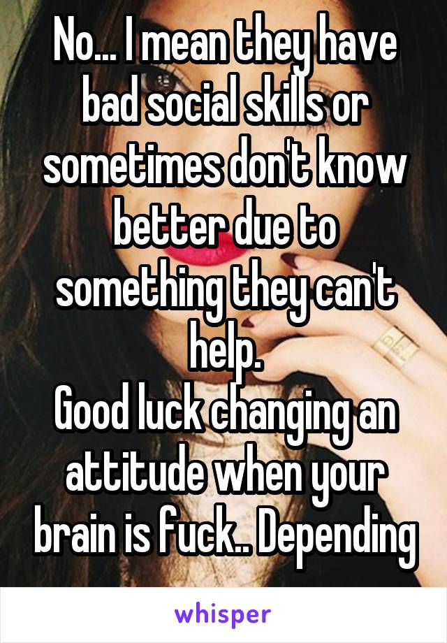 No... I mean they have bad social skills or sometimes don't know better due to something they can't help.
Good luck changing an attitude when your brain is fuck.. Depending 