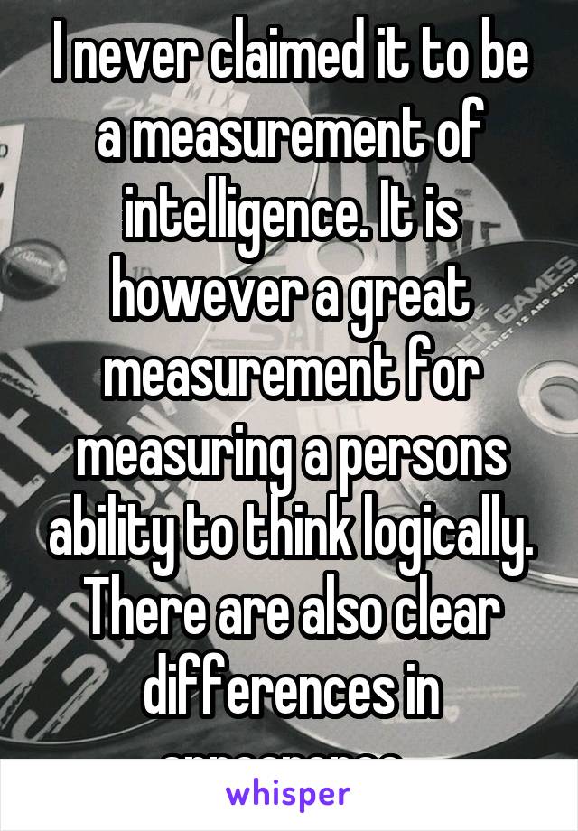 I never claimed it to be a measurement of intelligence. It is however a great measurement for measuring a persons ability to think logically. There are also clear differences in appearence. 