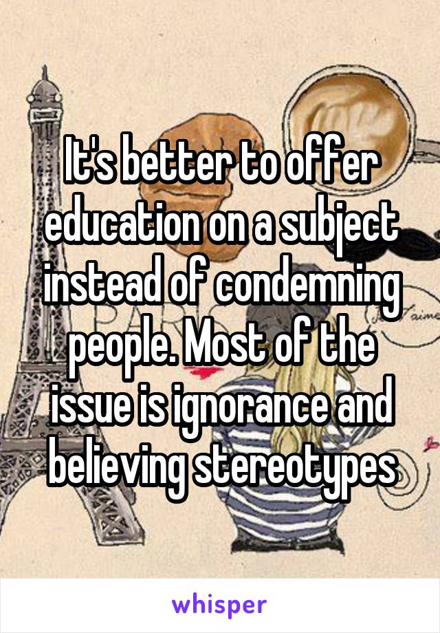 It's better to offer education on a subject instead of condemning people. Most of the issue is ignorance and believing stereotypes