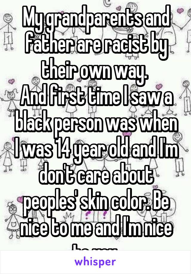 My grandparents and father are racist by their own way. 
And first time I saw a black person was when I was 14 year old and I'm don't care about peoples' skin color. Be nice to me and I'm nice to you.