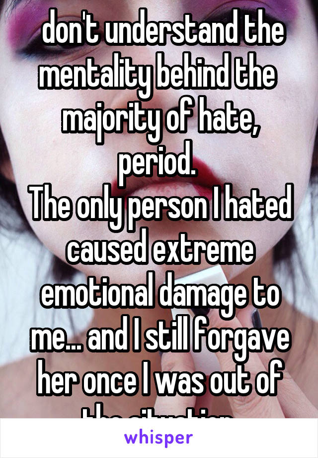  don't understand the mentality behind the  majority of hate, period. 
The only person I hated caused extreme emotional damage to me... and I still forgave her once I was out of the situation.