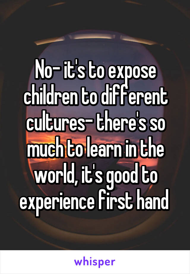 No- it's to expose children to different cultures- there's so much to learn in the world, it's good to experience first hand 