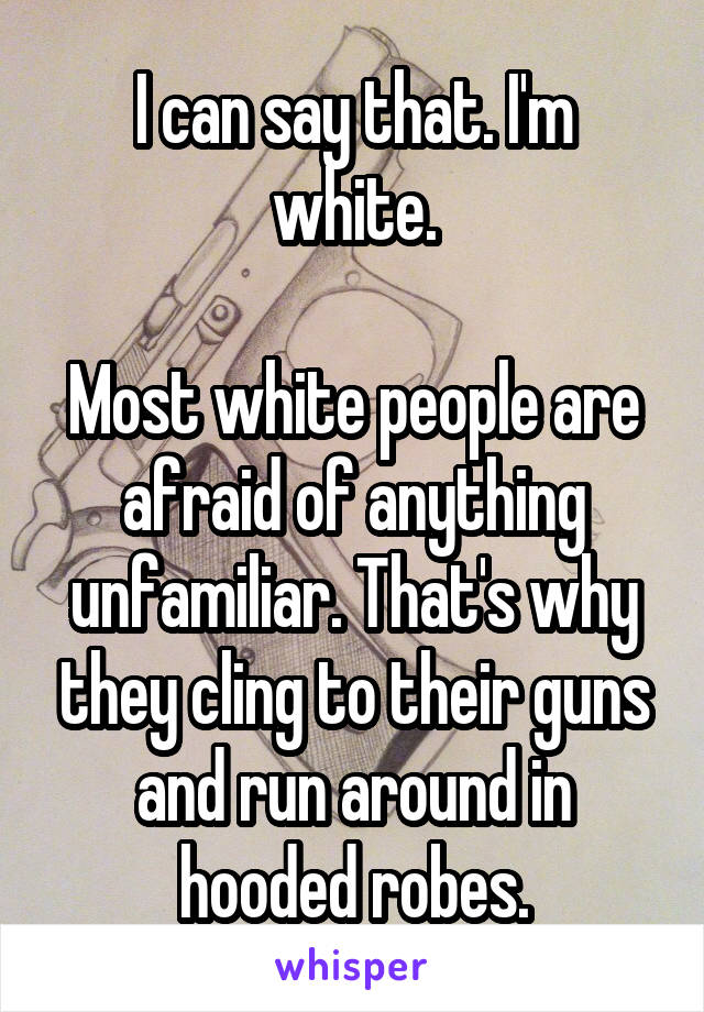 I can say that. I'm white.

Most white people are afraid of anything unfamiliar. That's why they cling to their guns and run around in hooded robes.