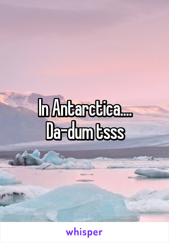 In Antarctica....
Da-dum tsss