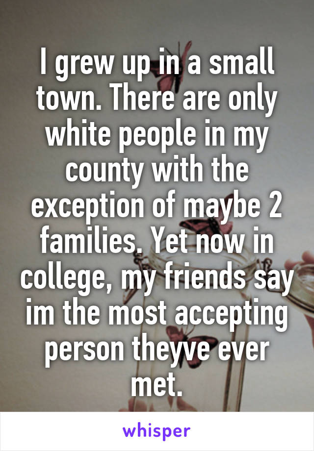 I grew up in a small town. There are only white people in my county with the exception of maybe 2 families. Yet now in college, my friends say im the most accepting person theyve ever met.