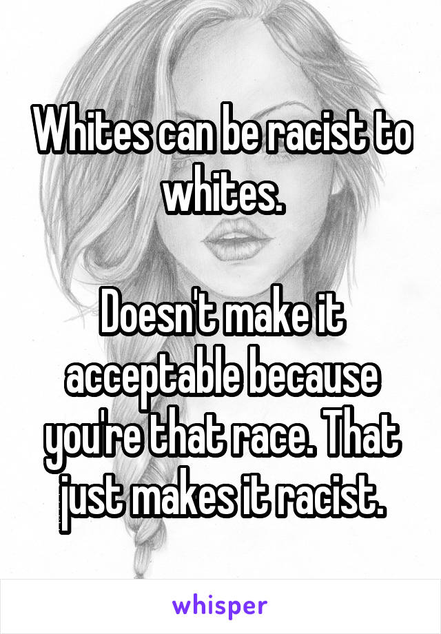 Whites can be racist to whites.

Doesn't make it acceptable because you're that race. That just makes it racist.