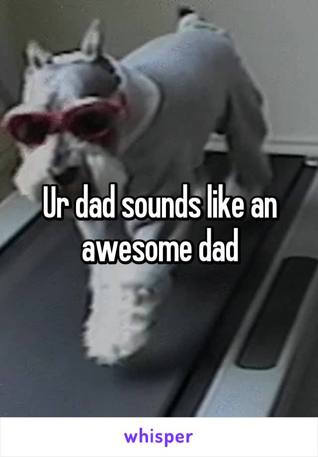 Ur dad sounds like an awesome dad