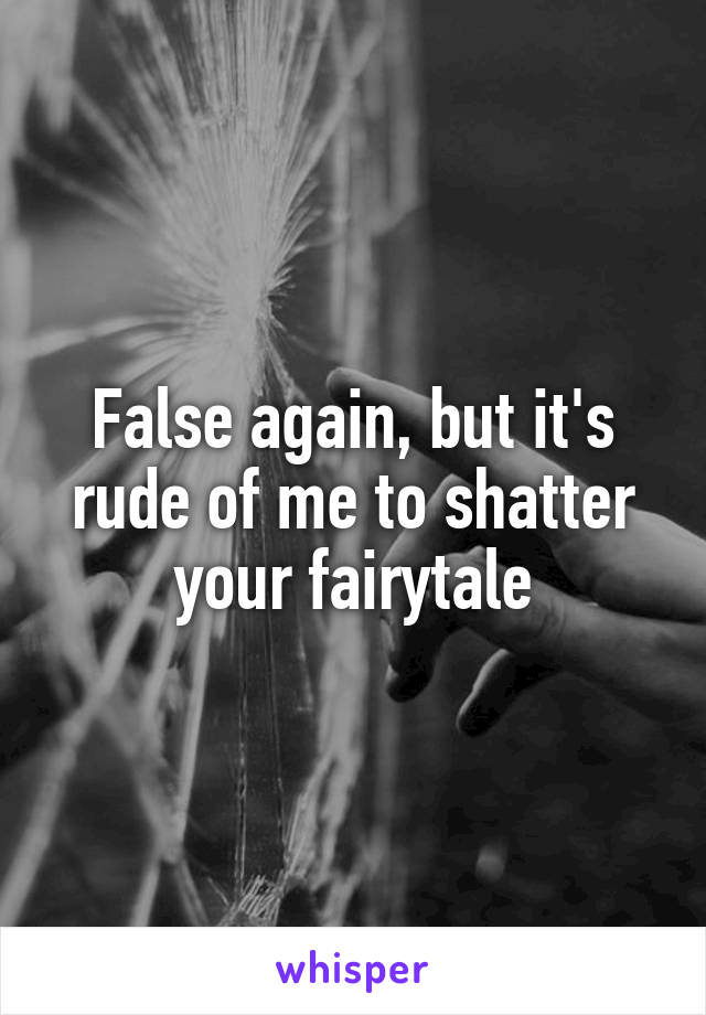 False again, but it's rude of me to shatter your fairytale