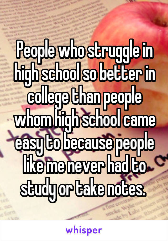 People who struggle in high school so better in college than people whom high school came easy to because people like me never had to study or take notes. 