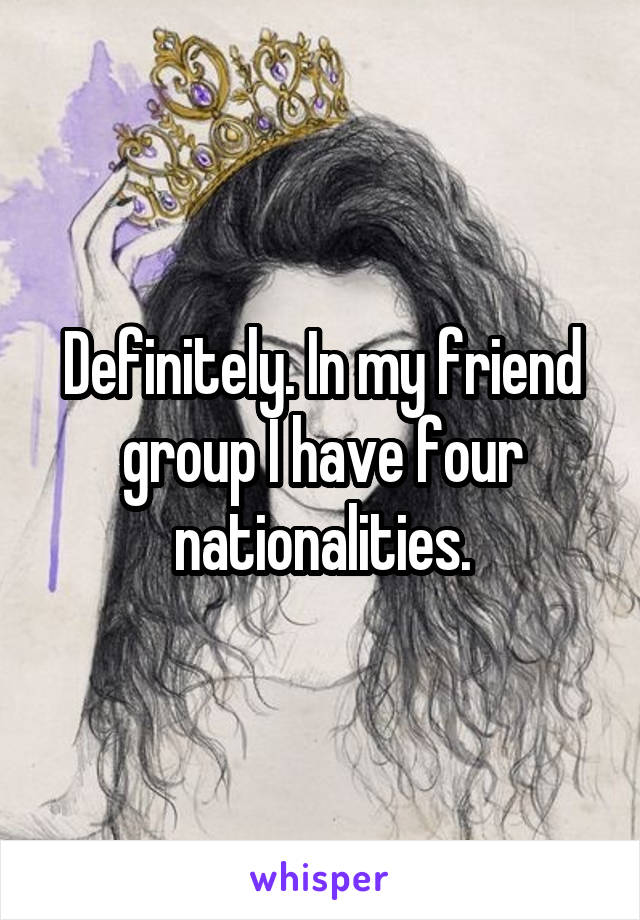 Definitely. In my friend group I have four nationalities.