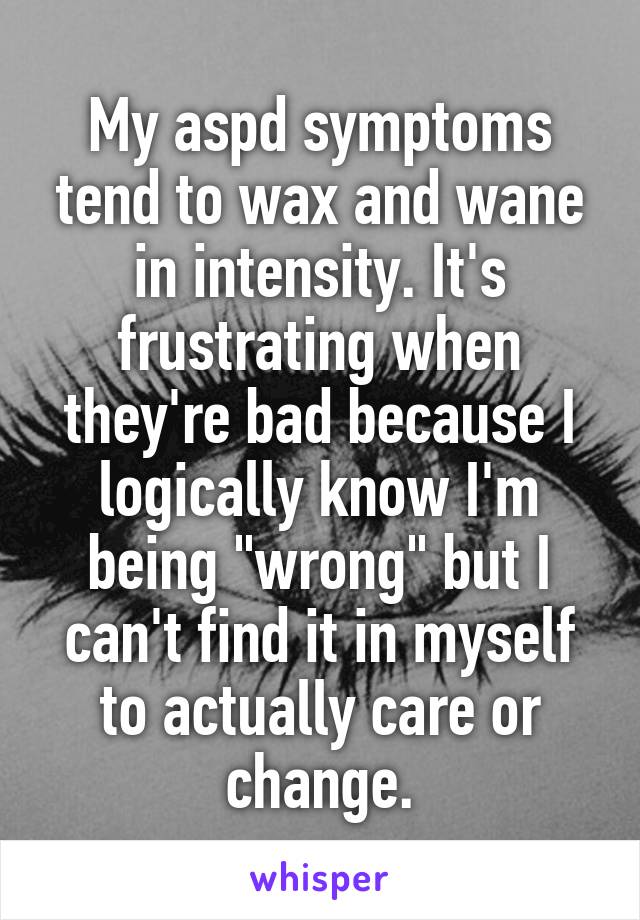 My aspd symptoms tend to wax and wane in intensity. It's frustrating when they're bad because I logically know I'm being "wrong" but I can't find it in myself to actually care or change.