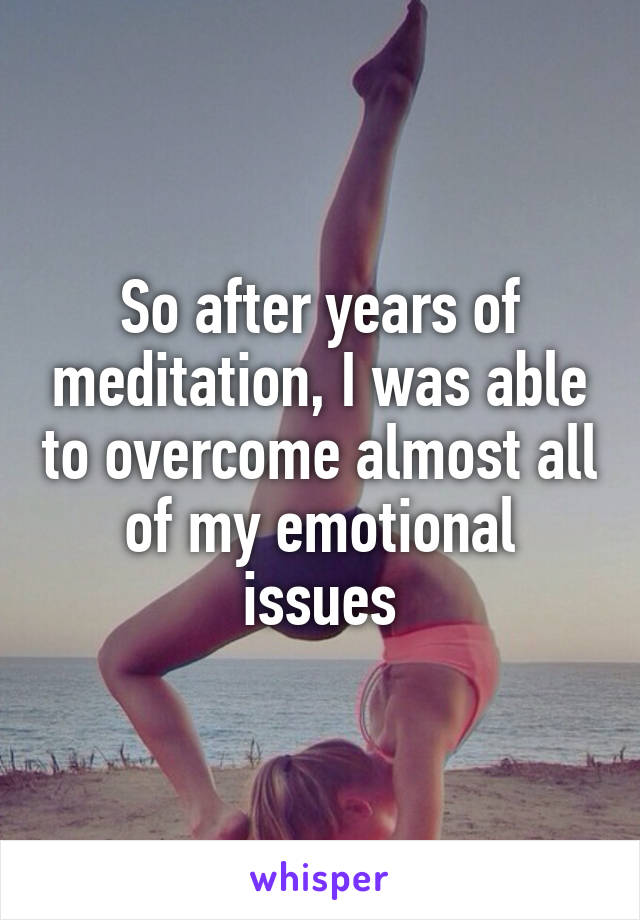 So after years of meditation, I was able to overcome almost all of my emotional issues